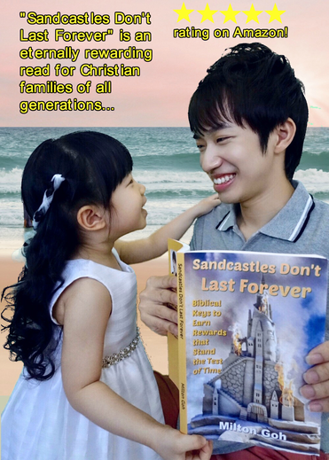 Get Milton Goh’s paperback book “Sandcastles Don’t Last Forever” that teaches about the eternal rewards you can expect to receive for responding to trials with faith and living a life of walking in love. Rejoice for your rewards are great!